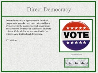 Direct Democracy Direct democracy is a government  in which people vote to make their own rules and laws.  Democracy is the decisions about government and decisions are made by councils of ordinary citizens. Only adult men were entitled to be citizens. And that is direct democracy. BY: Willow Return to Exhibit www.microsoft.com 