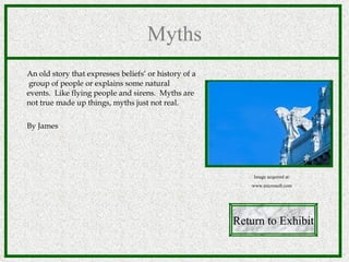 Myths An old story that expresses beliefs‘ or history of  a  group of people or explains some natural  events.  Like flying people and sirens.  Myths are  not true made up things, myths just not real. By James Return to Exhibit Image acquired at: www.microsoft.com 