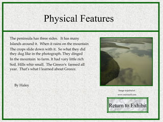 Physical Features The peninsula has three sides.  It has many  Islands around it.  When it rains on the mountain The crops slide down with it.  So what they did they dug like in the photograph. They dinged In the mountain  to farm. It had vary little rich  Soil. Hills whir small.  The Greece's  farmed all year.  That’s what I learned about Greece. By Haley Return to Exhibit Image acquired at: www.microsoft.com 