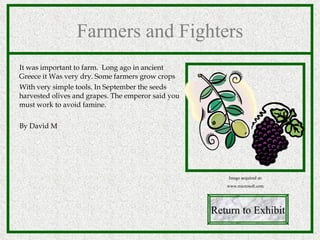 Farmers and Fighters It was important to farm.  Long ago in ancient Greece it Was very dry. Some farmers grow crops  With very simple tools. In September the seeds harvested olives and grapes. The emperor said you must work to avoid famine. By David M Return to Exhibit Image acquired at: www.microsoft.com 