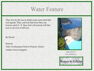 Water Feature They live by the sea to drink water and catch fish and squids. They catch all that food they use  boat to catch it.  If  they don’t all animal will bite you or eat you or kill you. By David Sources Title: Civilizations Past to Present  Greece Author: Kevin Supples  Return to Exhibit Image acquired at: www.wikipedia.com 