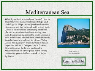 What if you lived at the edge of the sea? How in ancient Greece, many people sailed ships  and traded goods. Ships carried goods such as olive, oil, grapes, and figs back and forth to their land. Greece is so mountains that sailing  from one place to another is easier than traveling over  land. Imagine sailing across the sea in a wooden ship. You have to be careful not to run into rocks. You also have to watch out for pirates. Today Greece has many port cites Shipping is still an important industry. One port city is Piraeus . Piraeus is one of the largest ports on the Mediterranean. Its a busy place full of fishing boats many people in Greece work on ships. By Bianca Mediterranean Sea Return to Exhibit Image acquired at: www.microsoft.com 