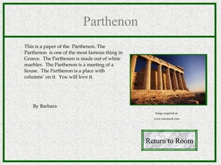 Parthenon This is a paper of the  Parthenon. The Parthenon  is one of the most famous thing in Greece.  The Parthenon is made out of white marbles.  The Parthenon is a meeting of a house.  The Parthenon is a place with columns‘ on it.  You will love it.  By Barbara Return to Room Image acquired at: www.microsoft.com 