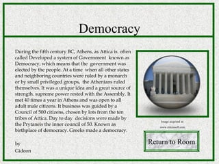 Democracy During the fifth century BC, Athens, as Attica is  often called Developed a system of Government  known as Democracy, which means that the  government was elected by the people. At a time  when all other states and neighboring countries were ruled by a monarch or by small privileged groups,  the Athenians ruled themselves. It was a unique idea and a great source of strength. supreme power rested with the Assembly. It met 40 times a year in Athens and was open to all adult male citizens. It business was guided by a Council of 500 citizens, chosen by lots from the ten tribes of Attica. Day to day  decisions were made by the Prytaneis the inner council of 50. Known as birthplace of democracy. Greeks made a democracy.  by Gideon  Return to Room Image acquired at: www.microsoft.com 