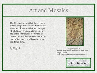 Art and Mosaics The Greeks thought that there  was  a perfect shape for any object whether it was a art.  Roman artists and images  of  gladiators from paintings and art and crafts to mosaics. A  picture of mosaic  he was the one who made the map of the world and invented a sun dial to tell time. By Miguel Return to Room` Image Acquired at: Ancient Greek Mosaic of Medusa .  Corbis, 2006. Image. 6 March 2011. <http://www.discoveryeducation.com/>. 