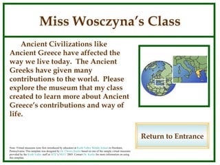 Miss Wosczyna’s Class Ancient Civilizations like Ancient Greece have affected the way we live today.  The Ancient Greeks have given many contributions to the world.  Please explore the museum that my class created to learn more about Ancient Greece’s contributions and way of life. Return to Entrance Note: Virtual museums were first introduced by educators at  Keith Valley Middle School  in Horsham, Pennsylvania. This template was designed by  Dr. Christy Keeler  based on one of the sample virtual museums provided by the  Keith Valley  staff at  ISTE ’s  NECC  2005. Contact  Dr. Keeler  for more information on using this template. 