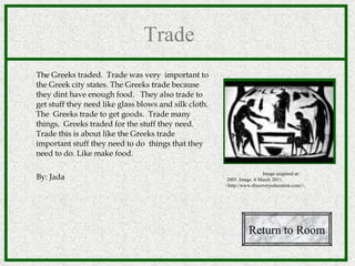 Trade  The Greeks traded.   Trade was very  important to the Greek city states. The Greeks trade because they dint have enough food.  They also trade to get stuff they need like glass blows and silk cloth. The  Greeks trade to get goods.  Trade many things.  Greeks traded for the stuff they need. Trade this is about like the Greeks trade important stuff they need to do  things that they need to do. Like make food. By: Jada Return to Room Image acquired at: 2005. Image. 6 March 2011. <http://www.discoveryeducation.com/>.  