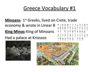 Greece Vocabulary #1
Minoans- 1st Greeks, lived on Crete, trade
economy & wrote in Linear B
King Minos-King of Minoans
Had a palace at Knossos

 