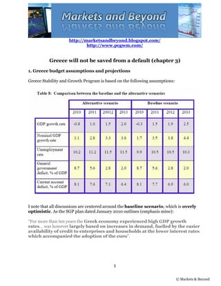 http://marketsandbeyond.blogspot.com/
                            http://www.pcgwm.com/


          Greece will not be saved from a default (chapter 3)
1. Greece budget assumptions and projections

Greece Stability and Growth Program is based on the following assumptions:




I note that all discussions are centered around the baseline scenario, which is overly
optimistic. As the SGP plan dated January 2010 outlines (emphasis mine):

“For more than ten years the Greek economy experienced high GDP growth
rates... was however largely based on increases in demand, fuelled by the easier
availability of credit to enterprises and households at the lower interest rates
which accompanied the adoption of the euro”.




                                           1

                                                                             © Markets & Beyond
 