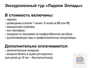 Экскурсионный тур «Ладони Эллады»
В стоимость включены:
– перелёт;
– размещение в отелях 7 ночей / 8 ночей на BB или HB;
– медицинская страховка;
– все трансферы;
– экскурсии по программе на комфортабельном автобусе;
– русскоговорящие гиды и профессиональные экскурсоводы.
Дополнительно оплачиваются:
– дополнительные экскурсии;
– входные билеты в музеи для взрослых
(для детей до 18 лет – бесплатный вход).
 