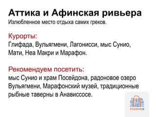 Аттика и Афинская ривьера
Излюбленное место отдыха самих греков.
Курорты:
Глифада, Вульягмени, Лагонисси, мыс Сунио,
Мати, Неа Макри и Марафон.
Рекомендуем посетить:
мыс Сунио и храм Посейдона, радоновое озеро
Вульягмени, Марафонский музей, традиционные
рыбные таверны в Анависсосе.
 