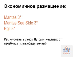 Экономичное размещение:
Mantas 3*
Mantas Sea Side 3*
Egli 3*
Расположены в самом Лутраки, недалеко от
лечебницы, пляж общественный.
 