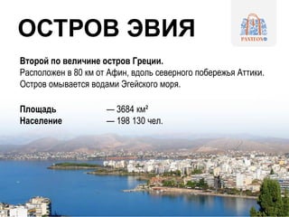 Второй по величине остров Греции.
Расположен в 80 км от Афин, вдоль северного побережья Аттики.
Остров омывается водами Эгейского моря.
Площадь — 3684 км²
Население — 198 130 чел.
ОСТРОВ ЭВИЯ
 