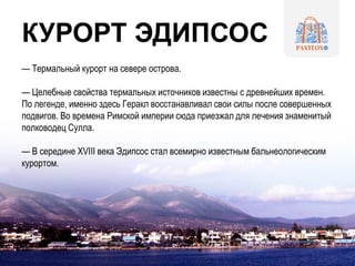 КУРОРТ ЭДИПСОС
— Термальный курорт на севере острова.
— Целебные свойства термальных источников известны с древнейших времен.
По легенде, именно здесь Геракл восстанавливал свои силы после совершенных
подвигов. Во времена Римской империи сюда приезжал для лечения знаменитый
полководец Сулла.
— В середине XVIII века Эдипсос стал всемирно известным бальнеологическим
курортом.
 