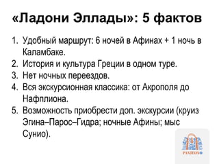 «Ладони Эллады»: 5 фактов
1. Удобный маршрут: 6 ночей в Афинах + 1 ночь в
Каламбаке.
2. История и культура Греции в одном туре.
3. Нет ночных переездов.
4. Вся экскурсионная классика: от Акрополя до
Нафплиона.
5. Возможность приобрести доп. экскурсии (круиз
Эгина–Парос–Гидра; ночные Афины; мыс
Сунио).
 