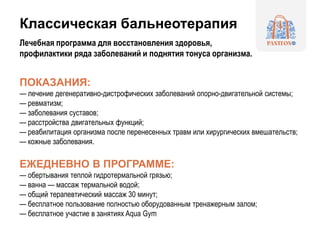 Классическая бальнеотерапия
Лечебная программа для восстановления здоровья,
профилактики ряда заболеваний и поднятия тонуса организма.
ПОКАЗАНИЯ:
— лечение дегенеративно-дистрофических заболеваний опорно-двигательной системы;
— ревматизм;
— заболевания суставов;
— расстройства двигательных функций;
— реабилитация организма после перенесенных травм или хирургических вмешательств;
— кожные заболевания.
ЕЖЕДНЕВНО В ПРОГРАММЕ:
— обертывания теплой гидротермальной грязью;
— ванна — массаж термальной водой;
— общий терапевтический массаж 30 минут;
— бесплатное пользование полностью оборудованным тренажерным залом;
— бесплатное участие в занятиях Aqua Gym
 