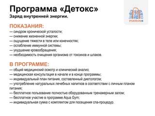 Программа «Детокс»
Заряд внутренней энергии.
ПОКАЗАНИЯ:
— синдром хронической усталости;
— снижение жизненной энергии;
— ощущение тяжести в теле или конечностях;
— ослабление иммунной системы;
— ухудшение кровообращения;
— необходимость очищения организма от токсинов и шлаков.
В ПРОГРАММЕ:
— общий медицинский осмотр и клинический анализ;
— медицинская консультация в начале и в конце программы;
— индивидуальный план питания, составленный диетологом;
— употребление натуральных лечебных напитков в соответствии с личным планом
питания;
— бесплатное пользование полностью оборудованным тренажерным залом;
— бесплатное участие в программе Aqua Gym;
— индивидуальная сумка с комплектом для посещения спа-процедур.
 