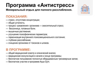Программа «Антистресс»
Минеральный отдых для полного расслабления.
ПОКАЗАНИЯ:
— стресс, отсутствие концентрации;
— общая усталость;
— процесс «ржавления» организма — окислительный стресс;
— бессонница, головные боли;
— мышечные растяжения;
— улучшение психофизических параметров;
— гармонизация внутреннего психоэмоционального состояния;
— глубокое расслабление;
— очищение организма от токсинов и шлаков.
В ПРОГРАММЕ:
— общий медицинский осмотр и клинический анализ;
— медицинская консультация в начале и конце программы;
— бесплатное пользование полностью оборудованным тренажерным залом;
— бесплатное участие в программе Aqua Gym.
 