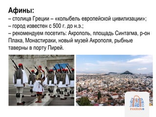 Афины:
– столица Греции – «колыбель европейской цивилизации»;
– город известен с 500 г. до н.э.;
– рекомендуем посетить: Акрополь, площадь Синтагма, р-он
Плака, Монастираки, новый музей Акрополя, рыбные
таверны в порту Пирей.
 