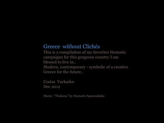 Greece without Clichés
This is a compilation of my favorites thematic
campaigns for this gorgeous country I am
blessed to live in..
Modern, contemporary - symbolic of a creative
Greece for the future..

Costas Varkados
Dec 2012

Music: “Thalassa” by Stamatis Spanoudakis
 