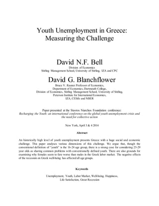 Youth Unemployment in Greece:
Measuring the Challenge
David N.F. Bell
Division of Economics
Stirling Management School, University of Stirling, IZA and CPC
David G. Blanchflower
Bruce V. Rauner Professor of Economics,
Department of Economics, Dartmouth College,
Division of Economics, Stirling Management School, University of Stirling,
Peterson Institute for International Economics,
IZA, CESifo and NBER
Paper presented at the Stavros Niarchos Foundation conference:
Recharging the Youth: an international conference on the global youth unemployment crisis and
the need for collective action
New York, April 3 & 4 2014
Abstract
An historically high level of youth unemployment presents Greece with a huge social and economic
challenge. This paper analyses various dimensions of this challenge. We argue that, though the
conventional definition of “youth” is the 16-24 age group, there is a strong case for considering 25-29
year olds as sharing common problems with conventionally defined youth. There are also grounds for
examining why females seem to fare worse than males in the Greek labor market. The negative effects
of the recession on Greek well-being has affected all age groups.
Keywords
Unemployment, Youth, Labor Market, Well-being, Happiness,
Life Satisfaction, Great Recession
 
