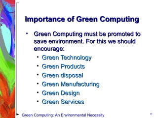 Importance of Green ComputingImportance of Green Computing
• Green Computing must be promoted toGreen Computing must be promoted to
save environment. For this we shouldsave environment. For this we should
encourage:encourage:
• Green TechnologyGreen Technology
• Green ProductsGreen Products
• Green disposalGreen disposal
• Green ManufacturingGreen Manufacturing
• Green DesignGreen Design
• Green ServicesGreen Services
10
Green Computing: An Environmental Necessity
 