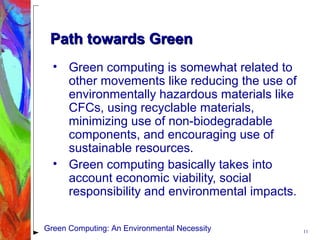Path towards GreenPath towards Green
• Green computing is somewhat related to
other movements like reducing the use of
environmentally hazardous materials like
CFCs, using recyclable materials,
minimizing use of non-biodegradable
components, and encouraging use of
sustainable resources.
• Green computing basically takes into
account economic viability, social
responsibility and environmental impacts.
11Green Computing: An Environmental Necessity
 