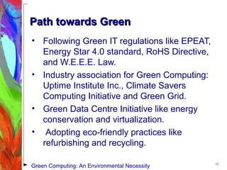 Path towards GreenPath towards Green
• Following Green IT regulations like EPEAT,
Energy Star 4.0 standard, RoHS Directive,
and W.E.E.E. Law.
• Industry association for Green Computing:
Uptime Institute Inc., Climate Savers
Computing Initiative and Green Grid.
• Green Data Centre Initiative like energy
conservation and virtualization.
• Adopting eco-friendly practices like
refurbishing and recycling.
12
Green Computing: An Environmental Necessity
 