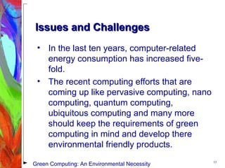 Issues and ChallengesIssues and Challenges
• In the last ten years, computer-related
energy consumption has increased five-
fold.
• The recent computing efforts that are
coming up like pervasive computing, nano
computing, quantum computing,
ubiquitous computing and many more
should keep the requirements of green
computing in mind and develop there
environmental friendly products.
13
Green Computing: An Environmental Necessity
 