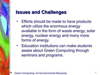 Issues and ChallengesIssues and Challenges
• Efforts should be made to have products
which utilize the enormous energy
available in the form of waste energy, solar
energy, nuclear energy and many more
forms of energy.
• Education institutions can make students
aware about Green Computing through
seminars and programs.
14
Green Computing: An Environmental Necessity
 
