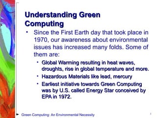 Understanding GreenUnderstanding Green
ComputingComputing
• Since the First Earth day that took place in
1970, our awareness about environmental
issues has increased many folds. Some of
them are:
• Global Warming resulting in heat waves,Global Warming resulting in heat waves,
droughts, rise in global temperature and more.droughts, rise in global temperature and more.
• Hazardous Materials like lead, mercuryHazardous Materials like lead, mercury
• Earliest initiative towards Green ComputingEarliest initiative towards Green Computing
was by U.S. called Energy Star conceived bywas by U.S. called Energy Star conceived by
EPA in 1972.EPA in 1972.
3
Green Computing: An Environmental Necessity
 