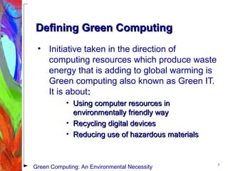 Defining Green ComputingDefining Green Computing
• Initiative taken in the direction of
computing resources which produce waste
energy that is adding to global warming is
Green computing also known as Green IT.
It is about::
• Using computer resources inUsing computer resources in
environmentally friendly wayenvironmentally friendly way
• Recycling digital devicesRecycling digital devices
• Reducing use of hazardous materialsReducing use of hazardous materials
5
Green Computing: An Environmental Necessity
 