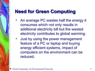 Need for Green ComputingNeed for Green Computing
• An average PC wastes half the energy it
consumes which not only results in
additional electricity bill but the wasted
electricity contributes to global warming.
• Just by using the power management
feature of a PC or laptop and buying
energy efficient systems, impact of
computers on the environment can be
reduced.
6Green Computing: An Environmental Necessity
 