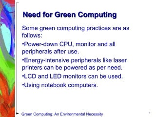 Need for Green ComputingNeed for Green Computing
Some green computing practices are as
follows:
•Power-down CPU, monitor and all
peripherals after use.
•Energy-intensive peripherals like laser
printers can be powered as per need.
•LCD and LED monitors can be used.
•Using notebook computers.
7
Green Computing: An Environmental Necessity
 