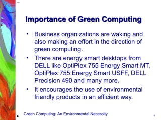 Importance of Green ComputingImportance of Green Computing
• Business organizations are waking and
also making an effort in the direction of
green computing.
• There are energy smart desktops from
DELL like OptiPlex 755 Energy Smart MT,
OptiPlex 755 Energy Smart USFF, DELL
Precision 490 and many more.
• It encourages the use of environmental
friendly products in an efficient way.
9Green Computing: An Environmental Necessity
 
