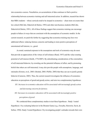 Economics Education and Greed 11
into economics courses. Nonetheless, an accumulation of data continues to find a positive
relationship between economics training and self-interested action. In addition, research has shown
that MBA students – whose curricula tend to be steeped in economics – cheat more on exams than
law school (McCabe, Dukerich & Dutton, 1993) and other non-business students (McCabe,
Dukerich & Dutton, 1991). All of these findings suggest that economics training can encourage
people to behave in ways that are consistent with the assumptions of economic models. In the
current research, we push this further by suggesting that economics training may have two
additional effects: reducing fairness concerns and leading to more positive perceptions of
unrestrained self-interest, i.e., greed.
As noted, sustained exposure to the assumptions and tools of economics may do more
than provide an appreciation of the virtues of self-reliance (Rand, 1957) and the value-creating
potential of self-interest (Smith, 1776/2007). By subordinating considerations of the externalities
of self-interested behavior, by crowding out the potential influence of affect, and by promoting
beliefs that others are self-interested, it may also provide people with assumptions, language, and
rationales (Ferraro, et al., 2005; Ghoshal, 2005; Pfeffer, 2005) that they can use to justify greedy
behavior (Cameron, 2003). Thus, the current research investigates the influence of economics
education on perceptions of greed and greedy action, and tests two complementary hypotheses:
H1: Increases in economics education will be associated with increasingly greedy action
and decreasing concerns for fairness.
H2: Increases in economics education will be associated with increasingly positive
perceptions of greed.
We conducted three complementary studies to test these hypotheses . Study 1 tested
Hypothesis 1 by evaluating behavior in the Dictator Game (e.g., Forsythe, Horowitz, Savin, &
Sefton, 1994). Study 2 tested Hypothesis 2 by investigating people‘s attitudes towards their own
 