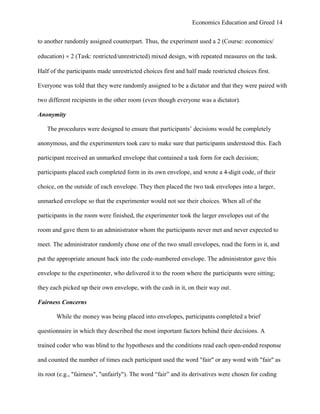 Economics Education and Greed 14
to another randomly assigned counterpart. Thus, the experiment used a 2 (Course: economics/
education)  2 (Task: restricted/unrestricted) mixed design, with repeated measures on the task.
Half of the participants made unrestricted choices first and half made restricted choices first.
Everyone was told that they were randomly assigned to be a dictator and that they were paired with
two different recipients in the other room (even though everyone was a dictator).
Anonymity
The procedures were designed to ensure that participants‘ decisions would be completely
anonymous, and the experimenters took care to make sure that participants understood this. Each
participant received an unmarked envelope that contained a task form for each decision;
participants placed each completed form in its own envelope, and wrote a 4-digit code, of their
choice, on the outside of each envelope. They then placed the two task envelopes into a larger,
unmarked envelope so that the experimenter would not see their choices. When all of the
participants in the room were finished, the experimenter took the larger envelopes out of the
room and gave them to an administrator whom the participants never met and never expected to
meet. The administrator randomly chose one of the two small envelopes, read the form in it, and
put the appropriate amount back into the code-numbered envelope. The administrator gave this
envelope to the experimenter, who delivered it to the room where the participants were sitting;
they each picked up their own envelope, with the cash in it, on their way out.
Fairness Concerns
While the money was being placed into envelopes, participants completed a brief
questionnaire in which they described the most important factors behind their decisions. A
trained coder who was blind to the hypotheses and the conditions read each open-ended response
and counted the number of times each participant used the word "fair" or any word with "fair" as
its root (e.g., "fairness", "unfairly"). The word ―fair‖ and its derivatives were chosen for coding
 
