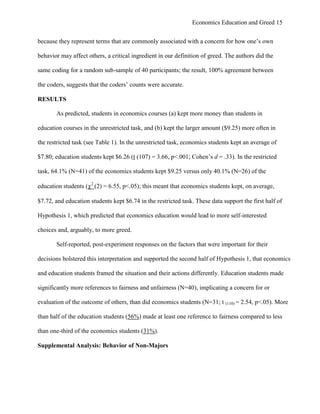 Economics Education and Greed 15
because they represent terms that are commonly associated with a concern for how one‘s own
behavior may affect others, a critical ingredient in our definition of greed. The authors did the
same coding for a random sub-sample of 40 participants; the result, 100% agreement between
the coders, suggests that the coders‘ counts were accurate.
RESULTS
As predicted, students in economics courses (a) kept more money than students in
education courses in the unrestricted task, and (b) kept the larger amount ($9.25) more often in
the restricted task (see Table 1). In the unrestricted task, economics students kept an average of
$7.80; education students kept $6.26 (t (107) = 3.66, p<.001; Cohen‘s d = .33). In the restricted
task, 64.1% (N=41) of the economics students kept $9.25 versus only 40.1% (N=26) of the
education students (2
(2) = 6.55, p<.05); this meant that economics students kept, on average,
$7.72, and education students kept $6.74 in the restricted task. These data support the first half of
Hypothesis 1, which predicted that economics education would lead to more self-interested
choices and, arguably, to more greed.
Self-reported, post-experiment responses on the factors that were important for their
decisions bolstered this interpretation and supported the second half of Hypothesis 1, that economics
and education students framed the situation and their actions differently. Education students made
significantly more references to fairness and unfairness (N=40), implicating a concern for or
evaluation of the outcome of others, than did economics students (N=31; t (110) = 2.54, p<.05). More
than half of the education students (56%) made at least one reference to fairness compared to less
than one-third of the economics students (31%).
Supplemental Analysis: Behavior of Non-Majors
 
