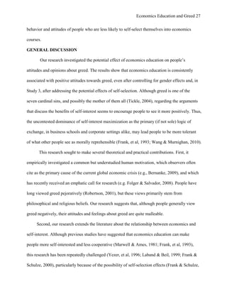 Economics Education and Greed 27
behavior and attitudes of people who are less likely to self-select themselves into economics
courses.
GENERAL DISCUSSION
Our research investigated the potential effect of economics education on people‘s
attitudes and opinions about greed. The results show that economics education is consistently
associated with positive attitudes towards greed, even after controlling for gender effects and, in
Study 3, after addressing the potential effects of self-selection. Although greed is one of the
seven cardinal sins, and possibly the mother of them all (Tickle, 2004), regarding the arguments
that discuss the benefits of self-interest seems to encourage people to see it more positively. Thus,
the uncontested dominance of self-interest maximization as the primary (if not sole) logic of
exchange, in business schools and corporate settings alike, may lead people to be more tolerant
of what other people see as morally reprehensible (Frank, et al, 1993; Wang & Murnighan, 2010).
This research sought to make several theoretical and practical contributions. First, it
empirically investigated a common but understudied human motivation, which observers often
cite as the primary cause of the current global economic crisis (e.g., Bernanke, 2009), and which
has recently received an emphatic call for research (e.g. Folger & Salvador, 2008). People have
long viewed greed pejoratively (Robertson, 2001), but these views primarily stem from
philosophical and religious beliefs. Our research suggests that, although people generally view
greed negatively, their attitudes and feelings about greed are quite malleable.
Second, our research extends the literature about the relationship between economics and
self-interest. Although previous studies have suggested that economics education can make
people more self-interested and less cooperative (Marwell & Ames, 1981; Frank, et al, 1993),
this research has been repeatedly challenged (Yezer, et al, 1996; Laband & Beil, 1999; Frank &
Schulze, 2000), particularly because of the possibility of self-selection effects (Frank & Schulze,
 
