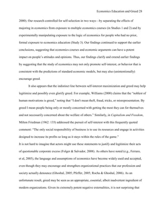 Economics Education and Greed 28
2000). Our research controlled for self-selection in two ways—by separating the effects of
majoring in economics from exposure to multiple economics courses (in Studies 1 and 2) and by
experimentally manipulating exposure to the logic of economics for people who had no prior,
formal exposure to economics education (Study 3). Our findings continued to support the earlier
conclusions, suggesting that economics courses and economic arguments can have a potent
impact on people‘s attitudes and opinions. Thus, our findings clarify and extend earlier findings
by suggesting that the study of economics may not only promote self-interest, or behavior that is
consistent with the predictions of standard economic models, but may also (unintentionally)
encourage greed.
It also appears that the indistinct line between self-interest maximization and greed may help
legitimize and possibly even glorify greed. For example, Williams (2000) claims that the ―noblest of
human motivations is greed,‖ noting that ―I don't mean theft, fraud, tricks, or misrepresentation. By
greed I mean people being only or mostly concerned with getting the most they can for themselves
and not necessarily concerned about the welfare of others.‖ Similarly, in Capitalism and Freedom,
Milton Friedman (1962: 133) addressed the pursuit of self-interest with this frequently quoted
comment: ―The only social responsibility of business is to use its resources and engage in activities
designed to increase its profits so long as it stays within the rules of the game.‖
It is not hard to imagine that actors might use these statements to justify and legitimize their acts
of questionable corporate excess (Folger & Salvador, 2008). As others have noted (e.g., Ferraro,
et al, 2005), the language and assumptions of economics have become widely used and accepted,
even though they may encourage and strengthen organizational practices that our profession and
society actually denounce (Ghoshal, 2005; Pfeffer, 2005; Rocha & Ghoshal, 2006). As an
unfortunate result, greed may be seen as an appropriate, essential, albeit inadvertent ingredient of
modern organizations. Given its extremely potent negative externalities, it is not surprising that
 