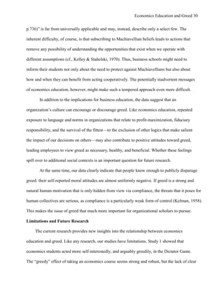 Economics Education and Greed 30
p.736)‖ is far from universally applicable and may, instead, describe only a select few. The
inherent difficulty, of course, is that subscribing to Machiavellian beliefs leads to actions that
remove any possibility of understanding the opportunities that exist when we operate with
different assumptions (cf., Kelley & Stahelski, 1970). Thus, business schools might need to
inform their students not only about the need to protect against Machiavellians but also about
how and when they can benefit from acting cooperatively. The potentially inadvertent messages
of economics education, however, might make such a tempered approach even more difficult.
In addition to the implications for business education, the data suggest that an
organization‘s culture can encourage or discourage greed. Like economics education, repeated
exposure to language and norms in organizations that relate to profit-maximization, fiduciary
responsibility, and the survival of the fittest—to the exclusion of other logics that make salient
the impact of our decisions on others—may also contribute to positive attitudes toward greed,
leading employees to view greed as necessary, healthy, and beneficial. Whether these feelings
spill over to additional social contexts is an important question for future research.
At the same time, our data clearly indicate that people know enough to publicly disparage
greed: their self-reported moral attitudes are almost uniformly negative. If greed is a strong and
natural human motivation that is only hidden from view via compliance, the threats that it poses for
human collectives are serious, as compliance is a particularly weak form of control (Kelman, 1958).
This makes the issue of greed that much more important for organizational scholars to pursue.
Limitations and Future Research
The current research provides new insights into the relationship between economics
education and greed. Like any research, our studies have limitations. Study 1 showed that
economics students acted more self-interestedly, and arguably greedily, in the Dictator Game.
The ―greedy‖ effect of taking an economics course seems strong and robust, but the lack of clear
 