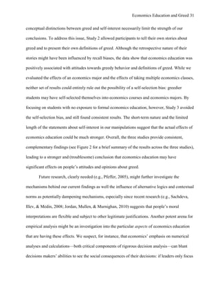 Economics Education and Greed 31
conceptual distinctions between greed and self-interest necessarily limit the strength of our
conclusions. To address this issue, Study 2 allowed participants to tell their own stories about
greed and to present their own definitions of greed. Although the retrospective nature of their
stories might have been influenced by recall biases, the data show that economics education was
positively associated with attitudes towards greedy behavior and definitions of greed. While we
evaluated the effects of an economics major and the effects of taking multiple economics classes,
neither set of results could entirely rule out the possibility of a self-selection bias: greedier
students may have self-selected themselves into economics courses and economics majors. By
focusing on students with no exposure to formal economics education, however, Study 3 avoided
the self-selection bias, and still found consistent results. The short-term nature and the limited
length of the statements about self-interest in our manipulations suggest that the actual effects of
economics education could be much stronger. Overall, the three studies provide consistent,
complementary findings (see Figure 2 for a brief summary of the results across the three studies),
leading to a stronger and (troublesome) conclusion that economics education may have
significant effects on people‘s attitudes and opinions about greed.
Future research, clearly needed (e.g., Pfeffer, 2005), might further investigate the
mechanisms behind our current findings as well the influence of alternative logics and contextual
norms as potentially dampening mechanisms, especially since recent research (e.g., Sachdeva,
Illev, & Medin, 2008; Jordan, Mullen, & Murnighan, 2010) suggests that people‘s moral
interpretations are flexible and subject to other legitimate justifications. Another potent arena for
empirical analysis might be an investigation into the particular aspects of economics education
that are having these effects. We suspect, for instance, that economics‘ emphasis on numerical
analyses and calculations—both critical components of rigorous decision analysis—can blunt
decisions makers‘ abilities to see the social consequences of their decisions: if leaders only focus
 