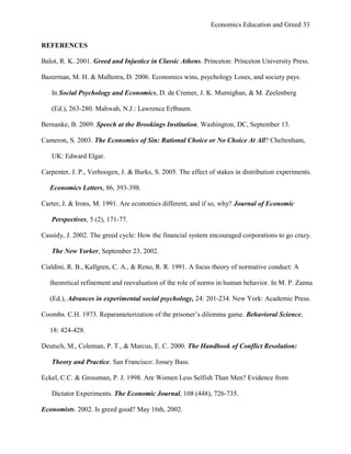 Economics Education and Greed 33
REFERENCES
Balot, R. K. 2001. Greed and Injustice in Classic Athens. Princeton: Princeton University Press.
Bazerman, M. H. & Malhotra, D. 2006. Economics wins, psychology Loses, and society pays.
In Social Psychology and Economics, D. de Cremer, J. K. Murnighan, & M. Zeelenberg
(Ed.), 263-280. Mahwah, N.J.: Lawrence Erlbaum.
Bernanke, B. 2009. Speech at the Brookings Institution, Washington, DC, September 13.
Cameron, S. 2003. The Economics of Sin: Rational Choice or No Choice At All? Cheltenham,
UK: Edward Elgar.
Carpenter, J. P., Verhoogen, J. & Burks, S. 2005. The effect of stakes in distribution experiments.
Economics Letters, 86, 393-398.
Carter, J. & Irons, M. 1991. Are economics different, and if so, why? Journal of Economic
Perspectives, 5 (2), 171-77.
Cassidy, J. 2002. The greed cycle: How the financial system encouraged corporations to go crazy.
The New Yorker, September 23, 2002.
Cialdini, R. B., Kallgren, C. A., & Reno, R. R. 1991. A focus theory of normative conduct: A
theoretical refinement and reevaluation of the role of norms in human behavior. In M. P. Zanna
(Ed.), Advances in experimental social psychology, 24: 201-234. New York: Academic Press.
Coombs. C.H. 1973. Reparameterization of the prisoner‘s dilemma game. Behavioral Science,
18: 424-428.
Deutsch, M., Coleman, P. T., & Marcus, E. C. 2000. The Handbook of Conflict Resolution:
Theory and Practice. San Francisco: Jossey Bass.
Eckel, C.C. & Grossman, P. J. 1998. Are Women Less Selfish Than Men? Evidence from
Dictator Experiments. The Economic Journal, 108 (448), 726-735.
Economists. 2002. Is greed good? May 16th, 2002.
 