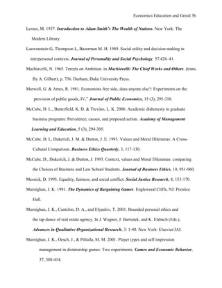 Economics Education and Greed 36
Lerner, M. 1937. Introduction to Adam Smith’s The Wealth of Nations. New York: The
Modern Library.
Loewenstein G, Thompson L, Bazerman M. H. 1989. Social utility and decision making in
interpersonal contexts. Journal of Personality and Social Psychology. 57:426–41.
Machiavelli, N. 1965. Tercets on Ambition. in Machiavelli: The Chief Works and Others. (trans.
By A. Gilbert), p. 736. Durham, Duke University Press.
Marwell, G. & Ames, R. 1981. Economists free side, does anyone else?: Experiments on the
provision of public goods, IV,‖ Journal of Public Economics, 15 (3), 295-310.
McCabe, D. L., Butterfield, K. D. & Trevino, L. K. 2006. Academic dishonesty in graduate
business programs: Prevalence, causes, and proposed action. Academy of Management
Learning and Education, 5 (3), 294-305.
McCabe, D. L, Dukerich, J. M. & Dutton, J .E. 1993. Values and Moral Dilemmas: A Cross-
Cultural Comparison. Business Ethics Quarterly, 3, 117-130.
McCabe, D., Dukerich, J. & Dutton, J. 1993. Context, values and Moral Dilemmas: comparing
the Choices of Business and Law School Students. Journal of Business Ethics, 10, 951-960.
Messick, D. 1995. Equality, fairness, and social conflict. Social Justice Research, 8, 153-170.
Murnighan, J. K. 1991. The Dynamics of Bargaining Games. Englewood Cliffs, NJ: Prentice
Hall.
Murnighan, J. K., Cantelon, D. A., and Elyashiv, T. 2001. Bounded personal ethics and
the tap dance of real estate agency. In J. Wagner, J. Bartunek, and K. Elsbach (Eds.),
Advances in Qualitative Organizational Research, 3: 1-40. New York: Elsevier/JAI.
Murnighan, J. K., Oesch, J., & Pillutla, M. M. 2001. Player types and self impression
management in dictatorship games: Two experiments. Games and Economic Behavior,
37, 388-414.
 