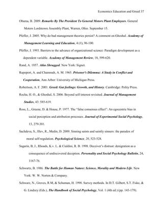 Economics Education and Greed 37
Obama, B. 2009. Remarks By The President To General Motors Plant Employees. General
Motors Lordstown Assembly Plant, Warren, Ohio. September 15.
Pfeffer, J. 2005. Why do bad management theories persist? A comment on Ghoshal. Academy of
Management Learning and Education, 4 (1), 96-100.
Pfeffer, J. 1993. Barriers to the advance of organizational science: Paradigm development as a
dependent variable. Academy of Management Review, 18, 599-620.
Rand, A. 1957. Atlas Shrugged. New York: Signet.
Rapoport, A. and Chammah, A. M. 1965. Prisoner's Dilemma: A Study in Conflict and
Cooperation, Ann Arbor: University of Michigan Press.
Robertson, A. F. 2001. Greed: Gut feelings: Growth, and History. Cambridge: Polity Press.
Rocha, H. O., & Ghoshal, S. 2006. Beyond self-interest revisited. Journal of Management
Studies, 43: 585-619.
Ross, L., Greene, D. & House, P. 1977. The ―false consensus effect‖: An egocentric bias in
social perception and attribution processes. Journal of Experimental Social Psychology,
13, 279-301.
Sachdeva, S., Illev, R., Medin, D. 2009. Sinning saints and saintly sinners: the paradox of
moral self-regulation. Psychological Science, 20, 523-528.
Sagarin, B, J., Rhoads, K.v. L. & Cialdini, R. B. 1998. Deceiver‘s distrust: denigration as a
consequence of undiscovered deception. Personality and Social Psychology Bulletin, 24,
1167-76.
Schwartz, B. 1986. The Battle for Human Nature: Science, Morality and Modern Life. New
York: W. W. Norton & Company.
Schwarz, N., Groves, R.M, & Schuman, H. 1998. Survey methods. In D.T. Gilbert, S.T. Fiske, &
G. Lindzey (Eds.), The Handbook of Social Psychology, Vol. 1 (4th ed.) (pp. 143-179).
 