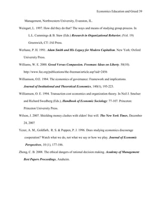 Economics Education and Greed 39
Management, Northwestern University, Evanston, IL.
Weingart, L. 1997. How did they do that? The ways and means of studying group process. In
L.L. Cummings & B. Staw (Eds.) Research in Organizational Behavior, (Vol. 19)
Greenwich, CT: JAI Press.
Werhane, P. H. 1991. Adam Smith and His Legacy for Modern Capitalism. New York: Oxford
University Press.
Williams, W. E. 2000. Greed Versus Compassion. Freeman: Ideas on Liberty. 50(10).
http://www.fee.org/publications/the-freeman/article.asp?aid=2456
Williamson, O.E. 1984. The economics of governance: Framework and implications.
Journal of Institutional and Theoretical Economics, 140(1), 195-223.
Williamson, O. E. 1994. Transaction cost economics and organization theory. In Neil J. Smelser
and Richard Swedberg (Eds.), Handbook of Economic Sociology: 77-107. Princeton:
Princeton University Press.
Wilson, J. 2007. Shielding money clashes with elders' free will. The New York Times, December
24, 2007
Yezer, A. M., Goldfarb, R. S. & Poppen, P. J. 1996. Does studying economics discourage
cooperation? Watch what we do, not what we say or how we play. Journal of Economic
Perspectives, 10 (1), 177-186.
Zhong, C. B. 2008. The ethical dangers of rational decision making. Academy of Management
Best Papers Proceedings, Anaheim.
 