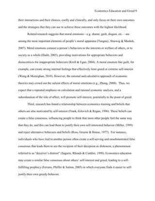 Economics Education and Greed 9
their interactions and their choices, coolly and clinically, and only focus on their own outcomes
and the strategies that they can use to achieve these outcomes with the highest likelihood.
Related research suggests that moral emotions—e.g. shame, guilt, disgust, etc.—are
among the most important elements of people‘s moral apparatus (Tangney, Stuewig & Mashek,
2007). Moral emotions connect a person‘s behaviors to the interests or welfare of others, or to
society as a whole (Hadit, 2003), providing motivations for appropriate behaviors and
disincentives for inappropriate behaviors (Kroll & Egan, 2004). A moral emotion like guilt, for
example, can create strong internal feelings that effectively limit greed or extreme self-interest
(Wang & Murnighan, 2010). However, the rational and calculative approach of economic
theories may crowd out the salient effects of moral emotions (e.g., Zhong, 2008). Thus, we
expect that a repeated emphasis on calculation and rational economic analysis, and a
subordination of the role of affect, will promote self-interest, potentially to the point of greed.
Third, research has found a relationship between economics training and beliefs that
others are also motivated by self-interest (Frank, Gilovich & Regan, 1996). These beliefs can
create a false consensus, influencing people to think that most other people feel the same way
that they do, and this can lead them to justify their own self-interested behavior (Miller, 1999)
and reject alternative behaviors and beliefs (Ross, Greene & House, 1977). For instance,
individuals who have lied to another person often create a self-serving and unsubstantiated false
consensus that leads them to see the recipient of their deception as dishonest, a phenomenon
referred to as ―deceiver‘s distrust‖ (Sagarin, Rhoads & Cialdini, 1998). Economics education
may create a similar false consensus about others‘ self-interest and greed, leading to a self-
fulfilling prophecy (Ferraro, Pfeffer & Sutton, 2005) in which everyone finds it easier to self-
justify their own greedy behavior.
 