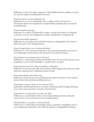 Selflessness is the most regale conqueror of all prejudiced desires; making you yearn
for only the cradle of unsurpassable innocence.
Greed excoriates you into impotent ash,
Selflessness is a river of unbreakable unity; a religion which only knows to
chivalrously donate the magnificence of spell binding mankind; upon one and all;
bountifully alike.
Greed surreptitiously slaps,
Selflessness is an idol of unbelievable courage; a tenacity that makes you fearlessly
overcome; even the most belligerently ominous impediments in pragmatic life.
Greed traumatically imprisons,
Selflessness is an evergreen leaf of Godly freedom; an impregnable will to forever
follow the path of the Almighty Divine.
Greed savagely pricks you to barbarically bleed,
Selflessness is a wave of artistic aristocracy; that marvelously pacifies every iota of
your ditheringly frazzled senses; with the poetry of symbiotic Creation.
Greed hands you instantaneously to the devil,
Selflessness is a blooming wand that altruistically kisses all your acerbic agonies away;
propelling you to be born beautifully; a countless times yet again.
Greed plummets into the valley of worthless nothingness,
Selflessness is that heavenly milk of the mother; which ubiquitously feeds every child
ruthlessly orphaned; due to diabolical strokes of time.
Greed discordantly wails all the time,
Selflessness transcends the most grandiloquently timeless treasures on this earth; to
forever blend with redolently gratifying heavens.
Greed digs your grave deep at every step you tread,
Selflessness wholesomely absolves you from victimizing earthly bondage; liberating
your soul to incessantly float in clouds of mystical love.
Greed knives you deep when you turn your back,
Selflessness is an invaluable window of mutually gratifying existence; being the
utmost savior of one and all; across this boundless planet.
Greed penalizes you gorily even beyond death,
Selflessness is a wind which astoundingly charms; exquisitely embellishing each of
your murderously malevolent veins; with the freshness of unparalleled humanity.
 