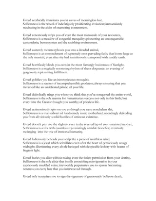 Greed acerbically immolates you in waves of meaningless lust,
Selflessness is the wheel of indefatigably proliferating evolution; immaculately
meditating in the aisles of enamoring contentment.
Greed venomously strips you of even the most minuscule of your resources,
Selflessness is a meadow of congenial tranquility; pioneering an unconquerable
camaraderie; between man and the ravishing environment.
Greed austerely metamorphoses you into a dreaded animal,
Selflessness is an entrenchment of supremely ever-pervading faith; that looms large as
the only messiah; even after sky had tumultuously transposed with muddy earth.
Greed horrifically blinds you even in the most flamingly boisterous of Sunlight,
Selflessness is a magically resonating rhythm of sheer eloquence; an evening of
gorgeously replenishing fulfillment.
Greed gobbles you like an inconspicuous mosquito,
Selflessness is a scepter of incomprehensible goodness; always ensuring that you
traversed like an undefeated prince; all your life.
Greed diabolically stings you when you think that you’ve conquered the entire world,
Selflessness is the sole mantra for humanitarian success not only in this birth; but
every time the Creator thought you worthy; of priceless life.
Greed acrimoniously spits on you as though you were nonchalant shit,
Selflessness is a true stalwart of handsomely rustic motherland; unendingly defending
you from all viciously sordid hurdles of ominous existence.
Greed doesn’t pity you the slightest even in the revered lap of your untainted mother,
Selflessness is a tree with countless rejuvenatingly amiable branches; eventually
melanging into the tree of immortal humanity.
Greed ludicrously beheads your scalp like a piece of worthless wind,
Selflessness is a jewel which scintillates even after the heart of perniciously savage
midnight; illuminating every abode besieged with despicable lechery with beams of
fragrant light.
Greed buries you alive without taking even the tiniest permission from your destiny,
Selflessness is the sole elixir that instills astonishing reinvigoration in your
capriciously muddled veins; irrevocably perpetuates you to spawn fascinating
newness; on every lane that you interweaved through.
Greed only transpires you to sign the signature of gruesomely bellicose death,
 