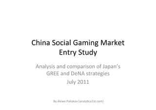 China	
  Social	
  Gaming	
  Market	
  
           Entry	
  Study	
  
 Analysis	
  and	
  comparison	
  of	
  Japan’s	
  
     GREE	
  and	
  DeNA	
  strategies	
  
                    July	
  2011	
  


           By	
  Alexei	
  Poliakov	
  (analyHca1st.com)	
  
 
